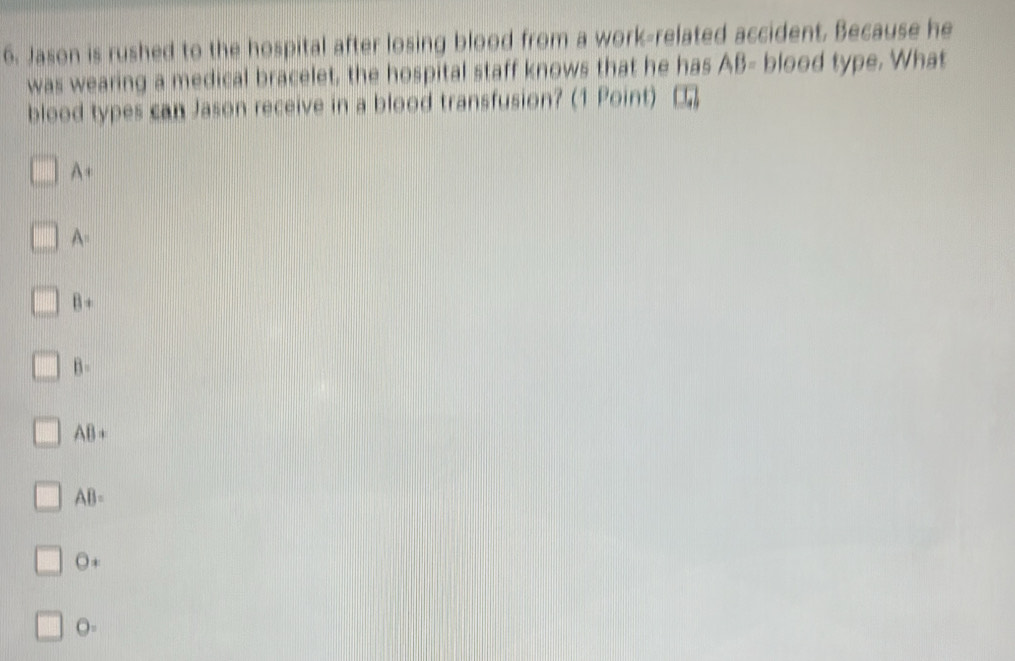 Jason is rushed to the hospital after losing blood from a work-related accident. Because he
was wearing a medical bracelet, the hospital staff knows that he has AB= blood type. What
blood types can Jason receive in a blood transfusion? (1 Point) (1,1)
A+
A=
B+
B=
AB+
AB=
O+
O=