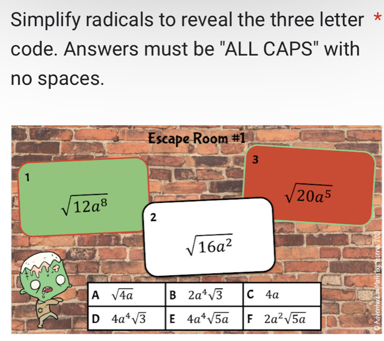 Simplify radicals to reveal the three letter *
code. Answers must be "ALL CAPS" with
no spaces.
Escape Room #1
3
1
sqrt(20a^5)
sqrt(12a^8) 2
sqrt(16a^2)