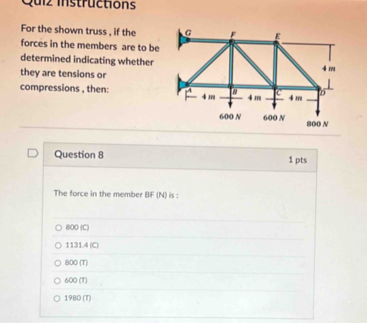 Quiz instructions
For the shown truss , if the
forces in the members are to be
determined indicating whether
they are tensions or
compressions , then:
Question 8 1 pts
The force in the member BF (N) is :
800 (C)
1131.4 (C)
800 (T)
600 (T)
1980 (T)