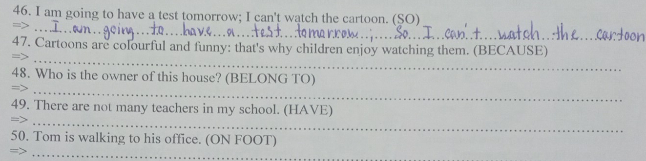 am going to have a test tomorrow; I can't watch the cartoon. (SO) 
_ 
_ 
=> 
_ 
47. Cartoons are colourful and funny: that's why children enjoy watching them. (BECAUSE) 
= 
48. Who is the owner of this house? (BELONG TO) 
= 
_ 
_ 
49. There are not many teachers in my school. (HAVE) 
50. Tom is walking to his office. (ON FOOT) 
_