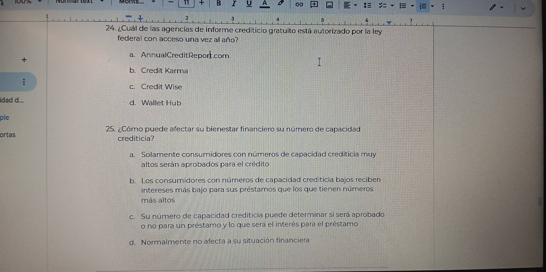 11 + B I U A
2
4
5
24. ¿Cuál de las agencias de informe crediticio gratuito está autorizado por la ley
federal con acceso una vez al año?
a. AnnualCreditReport.com
+
b. Credit Karma
c. Credit Wise
idad d... d. Wallet Hub
ple
25. ¿Cómo puede afectar su bienestar financiero su número de capacidad
ortas
crediticia?
a. Solamente consumidores con números de capacidad crediticia muy
altos serán aprobados para el crédito
b. Los consumidores con números de capacidad crediticia bajos reciben
intereses más bajo para sus préstamos que los que tienen números
más altos
c. Su número de capacidad crediticia puede determinar si será aprobado
o no para un préstamo y lo que será el interés para el préstamo
d. Normalmente no afecta a su situación financiera