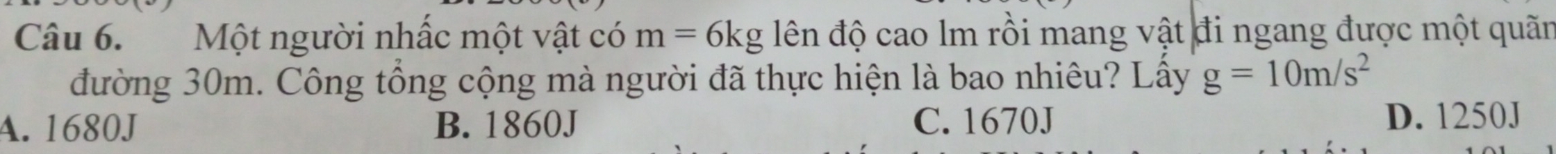 Một người nhấc một vật có m=6kg lên độ cao lm rồi mang vật đi ngang được một quãn
đường 30m. Công tổng cộng mà người đã thực hiện là bao nhiêu? Lấy g=10m/s^2
A. 1680J B. 1860J C. 1670J
D. 1250J