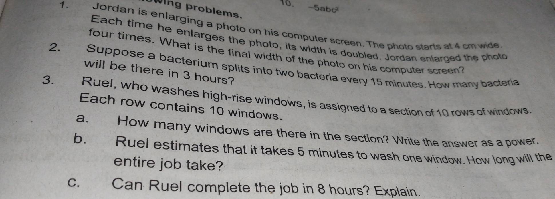 -5abc^2
Wing problems. 
1. Jordan is enlarging a photo on his computer screen. The photo starts at 4 cm wide 
Each time he enlarges the photo, its width is doubled. Jordan enlarged the photo 
four times. What is the final width of the photo on his computer screen? 
2. Suppose a bacterium splits into two bacteria every 15 minutes. How many bacteria 
will be there in 3 hours? 
3. Ruel, who washes high-rise windows, is assigned to a section of 10 rows of windows. 
Each row contains 10 windows. 
a. How many windows are there in the section? Write the answer as a power. 
b. Ruel estimates that it takes 5 minutes to wash one window. How long will the 
entire job take? 
C. Can Ruel complete the job in 8 hours? Explain.