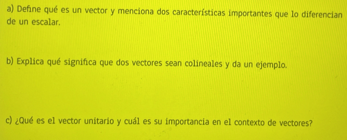 Define qué es un vector y menciona dos características importantes que lo diferencian 
de un escalar. 
b) Explica qué significa que dos vectores sean colineales y da un ejemplo. 
c) ¿Qué es el vector unitario y cuál es su importancia en el contexto de vectores?