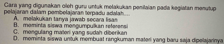 Cara yang digunakan oleh guru untuk melakukan penilaian pada kegiatan menutup
pelajaran dalam pembelajaran terpadu adalah....
A. melakukan tanya jawab secara lisan
B. meminta siswa mengumpulkan referensi
C. mengulang materi yang sudah diberikan
D. meminta siswa untuk membuat rangkuman materi yang baru saja dipelajarinya