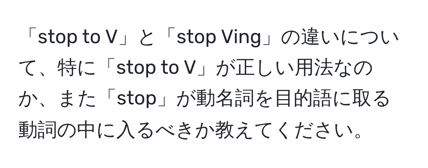 「stop to V」と「stop Ving」の違いについて、特に「stop to V」が正しい用法なのか、また「stop」が動名詞を目的語に取る動詞の中に入るべきか教えてください。