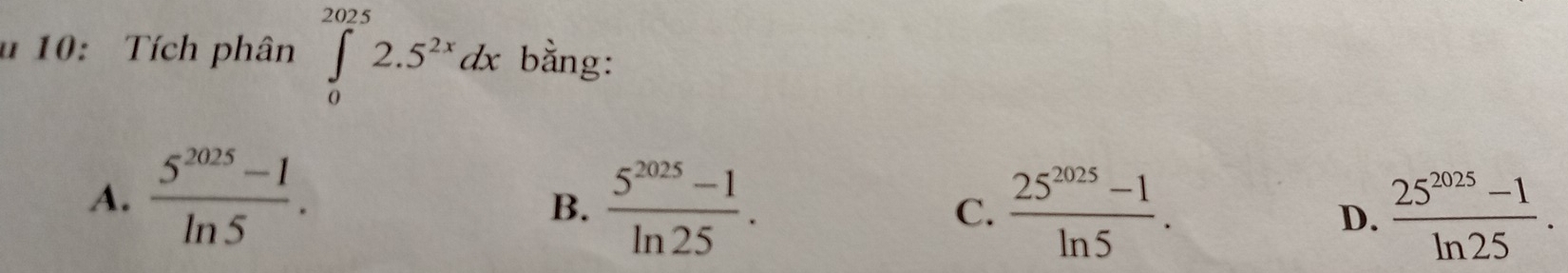 10: Tích phân ∈tlimits _0^((2025)2.5^2x)dx bằng:
A.  (5^(2025)-1)/ln 5 .
B.  (5^(2025)-1)/ln 25 . C.  (25^(2025)-1)/ln 5 .  (25^(2025)-1)/ln 25 . 
D.