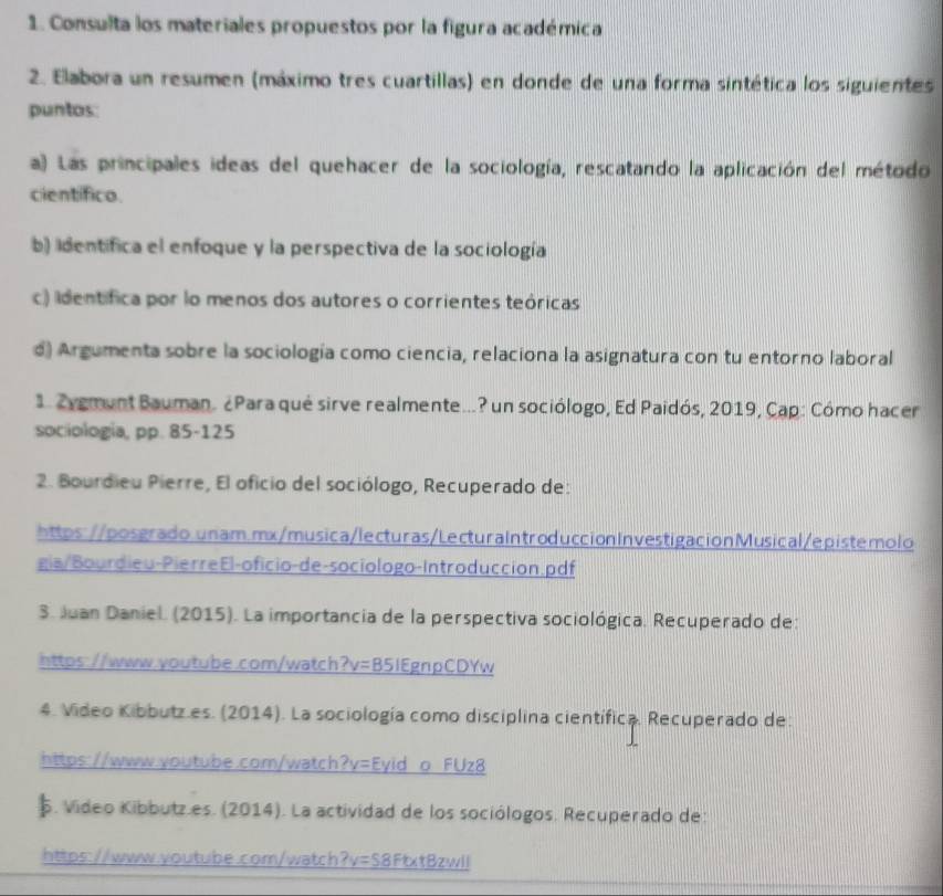 Consulta los materiales propuestos por la figura académica 
2. Elabora un resumen (máximo tres cuartillas) en donde de una forma sintética los siguientes 
puntos: 
a) Las principales ideas del quehacer de la sociología, rescatando la aplicación del método 
científico. 
b) identifica el enfoque y la perspectiva de la sociología 
c) identífica por lo menos dos autores o corrientes teóricas 
d) Argumenta sobre la sociología como ciencia, relaciona la asignatura con tu entorno laboral 
1. Zygmunt Bauman. ¿Para qué sirve realmente...? un sociólogo, Ed Paidós, 2019, Cap: Cómo hacer 
sociologia, pp. 85-125 
2. Bourdieu Pierre, El oficio del sociólogo, Recuperado de: 
https://posgrado.unam.mx/musica/lecturas/LecturaIntroduccionInvestigacionMusical/epistemolo 
gia/Bourdieu-PierreEl-oficio-de-sociologo-Introduccion.pdf 
3. Juan Daniel. (2015). La importancia de la perspectiva sociológica. Recuperado de: 
https://www.ooutube.com/watch?v=B51EgnpCDYw 
4. Video Kibbutz.es. (2014). La sociología como disciplina científica. Recuperado de: 
https://www.youtube.com/watch lv= Eyid o F 11ys 
. Vídeo Kibbutz.es. (2014). La actividad de los sociólogos. Recuperado de: 
https://www.youtube.com/watch ?v=S 8FtxtBzwll