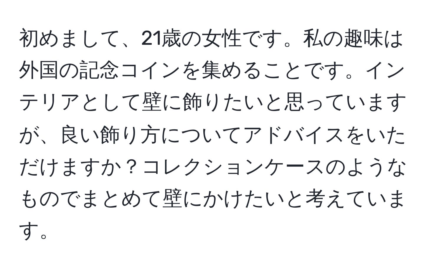 初めまして、21歳の女性です。私の趣味は外国の記念コインを集めることです。インテリアとして壁に飾りたいと思っていますが、良い飾り方についてアドバイスをいただけますか？コレクションケースのようなものでまとめて壁にかけたいと考えています。