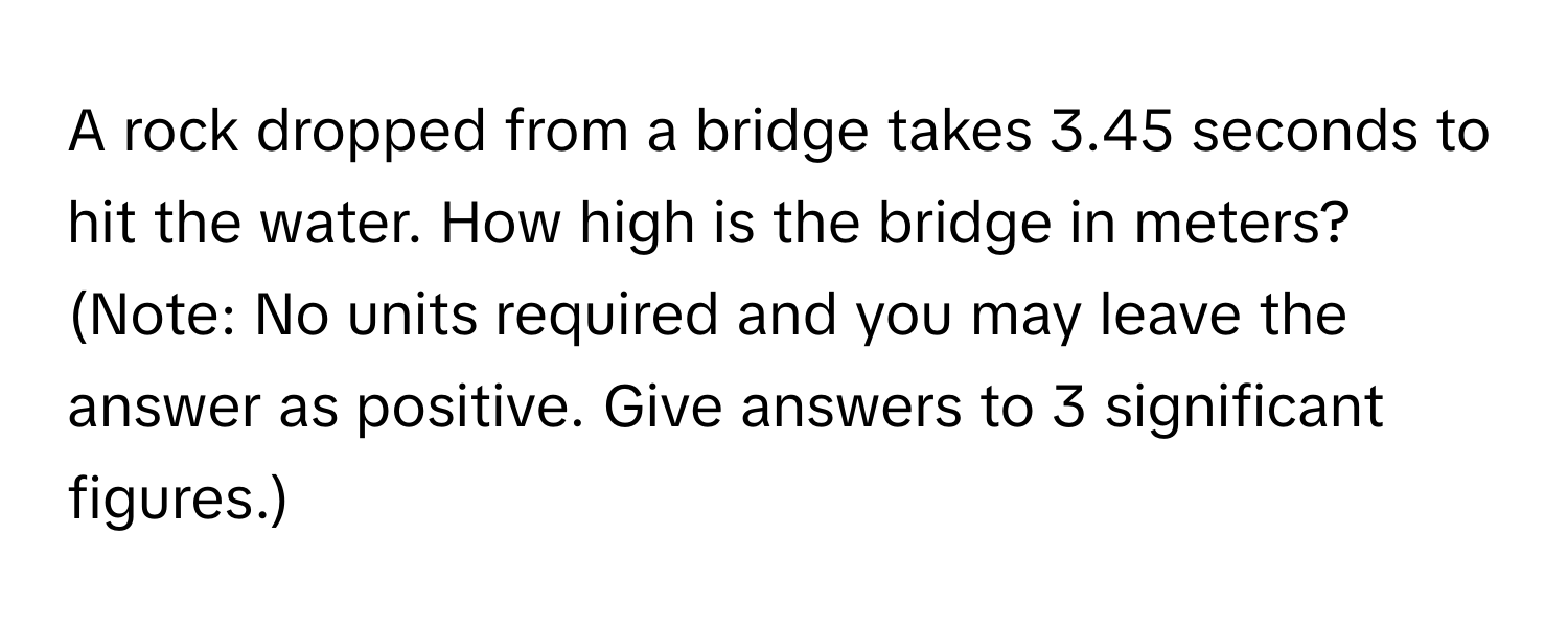 A rock dropped from a bridge takes 3.45 seconds to hit the water. How high is the bridge in meters? 

(Note: No units required and you may leave the answer as positive. Give answers to 3 significant figures.)