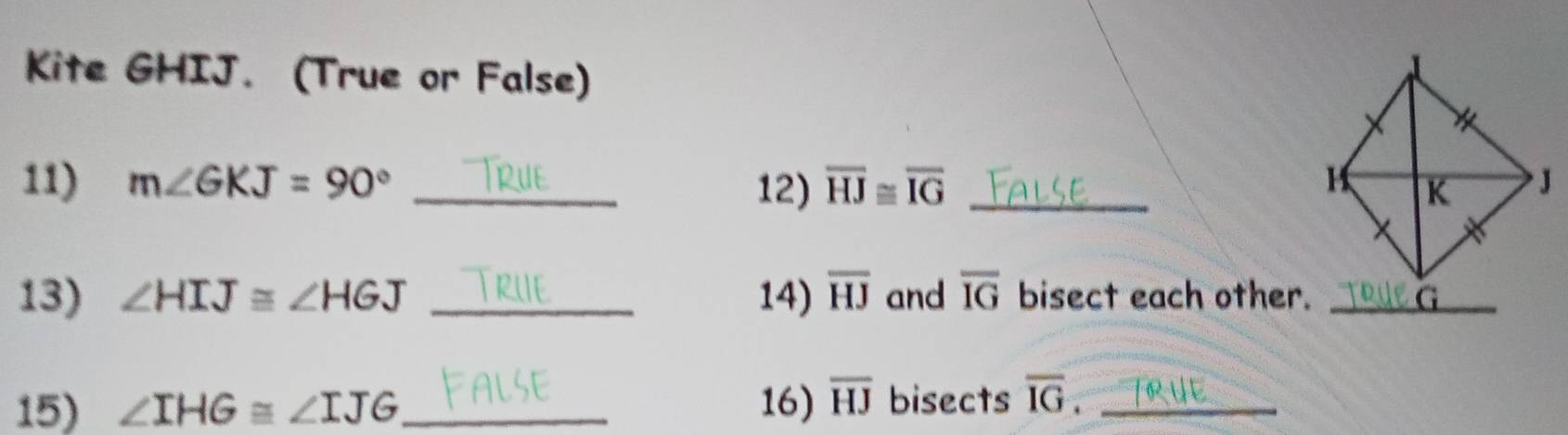 Kite GHIJ. (True or False) 
11) m∠ GKJ=90° _12) overline HJ≌ overline IG _ 
13) ∠ HIJ≌ ∠ HGJ _14) overline HJ and overline IG bisect each other._ 
15) ∠ IHG≌ ∠ IJG _ 16) overline HJ bisects overline IG _