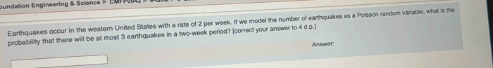 oundation Engineering & Science CMPP 
Earthquakes occur in the western United States with a rate of 2 per week. If we model the number of earthquakes as a Poisson random variable, what is the 
probability that there will be at most 3 earthquakes in a two-week period? [correct your answer to 4 d.p.] 
Answer: