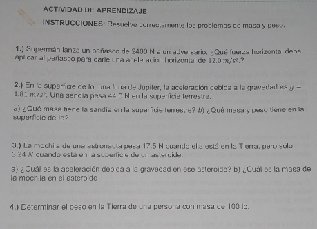 ACTIVIDAD DE APRENDIZAJE 
INSTRUCCIONES: Resuelve correctamente los problemas de masa y peso. 
1.) Supermán lanza un peñasco de 2400 N a un adversario. ¿Qué fuerza horizontal debe 
aplicar al peñasco para darle una aceleración horizontal de 12.0m/s^2 ? 
2.) En la superficie de lo, una luna de Júpiter, la aceleración debida a la gravedad es g=
1.81m/s^2. Una sandía pesa 44.0 N en la superficie terrestre. 
a) ¿Qué masa tiene la sandía en la superficie terrestre? b) ¿Qué masa y peso tiene en la 
superficie de lo? 
3.) La mochila de una astronauta pesa 17.5 N cuando ella está en la Tierra, pero sólo
3,24 N cuando está en la superficie de un asteroide. 
a) ¿Cuál es la aceleración debida a la gravedad en ese asteroide? b) ¿Cuál es la masa de 
la mochila en el asteroide 
4.) Determinar el peso en la Tierra de una persona con masa de 100 Ib.