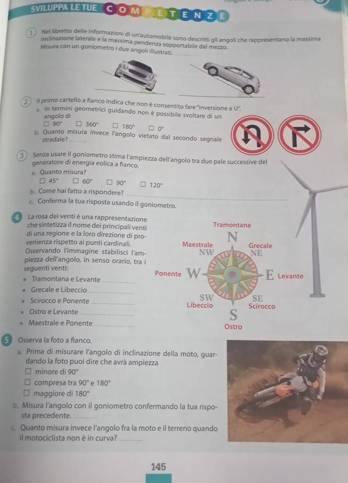 SVILUPPA LE TUE COmPetEnZE
1 Nel libretto delle informazioni di un'automobile sono descritti gli angoli che rappresentano la massima
inclinazione laterale e la massima pendenza sopportabile dal mezzo.
Misura con un goniometro i due angoli illustrati.
l primo cartello a fianco indica che non è consentito fare "inversione a U".
In termini geometrici guidando non è possibile svoltare di un
angolo di
90° 360° 180° 0°
B. Quanto misura invece l'angolo vietato dal secondo segnale
stradale?
③ Senza usare il goniometro stima l’ampiezza dell’angolo tra due pale successive del
generatore di energia eolica a fianco.
a. Quanto misura?
45° 60° 90° 120°
_
b. Come hai fatto a rispondere?
c. Conferma la tua risposta usando il goniometro.
La rosa dei venti è una rappresentazione
che sintetizza il nome dei principali venti
di una regione e la loro direzione di pro-
venienza rispetto ai punti cardinali.
Osservando l'immagine stabilisci l'am-
piezza dell'angolo, in senso orario, tra i
seguenti venti: 
Tramontana e Levante_
Grecale e Libeccio_
Scirocco e Ponente _
Ostro e Levante_
Maestrale e Ponente
5 Osserva la foto a fianco.
a. Prima di misurare l’angolo di inclinazione della moto, guar-
dando la foto puoi dire che avrà ampiezza
minore di 90°
compresa tra 90° e 180°
maggiore di 180°
⊥. Misura l’angolo con il goniometro confermando la tua rispo-
sta precedente._
Quanto misura invece l’angolo fra la moto e il terreno quando
il motociclista non è in curva?_
145