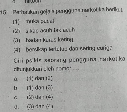 nikotin
15. Perhatikan gejala pengguna narkotika berikut.
(1) muka pucat
(2) sikap acuh tak acuh
(3) badan kurus kering
(4) bersikap tertutup dan sering curiga
Ciri psikis seorang pengguna narkotika
ditunjukkan oleh nomor ....
a. (1) dan (2)
b. (1) dan (3)
c. (2) dan (4)
d. (3) dan (4)