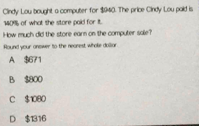 Cindy Lou bought a computer for $940. The price Cindy Lou paid is
140% of what the store paid for it.
How much did the store earn on the computer sale?
Round your answer to the nearest whole dollar
A $671
B $800
C $1080
D $1316