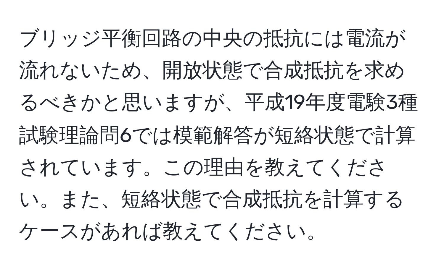 ブリッジ平衡回路の中央の抵抗には電流が流れないため、開放状態で合成抵抗を求めるべきかと思いますが、平成19年度電験3種試験理論問6では模範解答が短絡状態で計算されています。この理由を教えてください。また、短絡状態で合成抵抗を計算するケースがあれば教えてください。