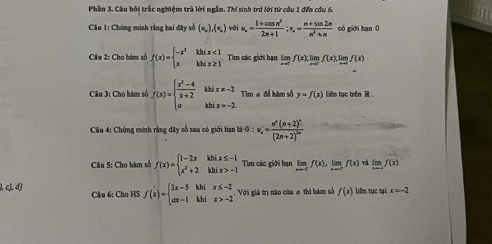 Phần 3. Câu hỏi trắc nghiệm trà lời ngắn. Thí sinh trở lời từ câu 1 đến câu 6.
Câu 1: Chứng minh rằng hai đãy số (u_n),(v_n) với u_n= (1+cos n^2)/2n+1 ;v_n= (n+sin 2n)/n^2+n  có giới hạn 0
Câu 2: Cho hàm số f(x)=beginarrayl -x^2khix<1 xkhix≥ 1endarray.. Tìm các giới hạn limlimits _xto 1^+f(x);limlimits _xto 1^-f(x);limlimits _xto 1f(x)
Câu 3: Cho hàm số f(x)=beginarrayl  (x^2-4)/x+2  aendarray. khi beginarrayr x!= -2 x=-2endarray Tim a đề hàm số y=f(x) liên tục trên R .
^circ 
kh
*  Câu 4: Chứng minh rằng dãy số sau có giới hạn là 0:u_s=frac n^n(n+2)^n(2n+2)^2n
Câu 5: Cho hàm số f(x)=beginarrayl 1-2xkhix≤ -1 x^2+2khix>-1endarray. Tìm các giới hạn limlimits _xto -ff(x),limlimits _xto -ff(x) và limlimits _xto -1f(x)
), c), d) liên tục tại x=-2
Câu 6: Cho HS f(x)=beginarrayl 3x-5khix≤ -2 ax-1khix>-2endarray. Với giả trị nào của σ thi hàm số f(x)