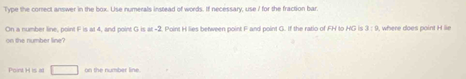 Type the correct answer in the box. Use numerals instead of words. If necessary, use / for the fraction bar. 
On a number line, point F is at 4, and point G is at -2. Point H lies between point F and point G. If the ratio of FH to HG is 3:9 , where does point H lie 
on the number line? 
Point H is at □ on the number line.