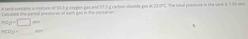 A tank contains a mixture of 50.3 g oxygen gas and 57.5 g carbon dioxide gas at 22.0°C The total pressure in the tank is 7.50 atm. 
Calculate the partial pressures of each gas in the container.
P(O_2)=□ atm
P(CO_2)=_ atm