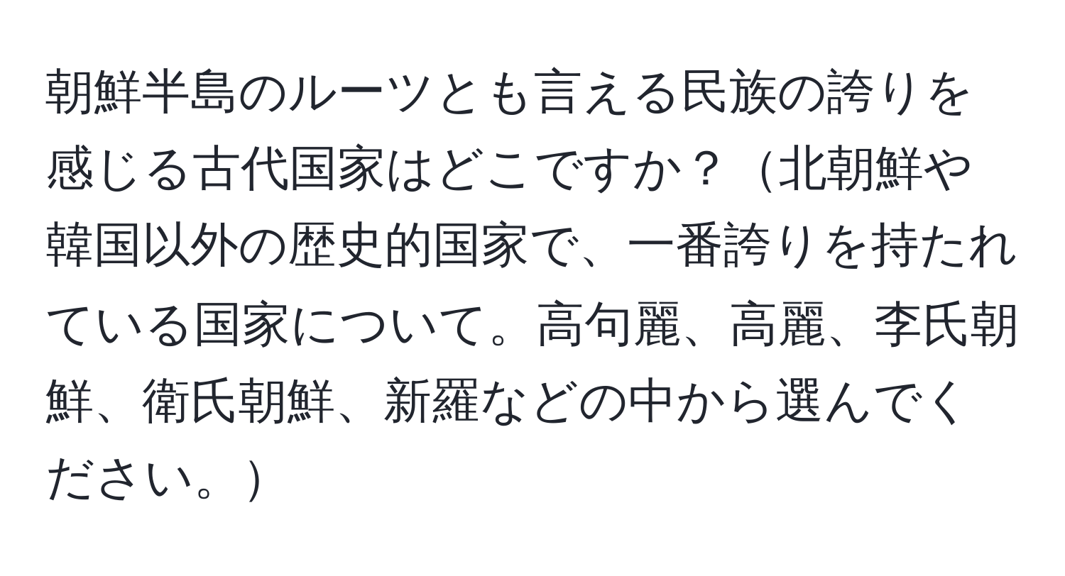 朝鮮半島のルーツとも言える民族の誇りを感じる古代国家はどこですか？北朝鮮や韓国以外の歴史的国家で、一番誇りを持たれている国家について。高句麗、高麗、李氏朝鮮、衛氏朝鮮、新羅などの中から選んでください。