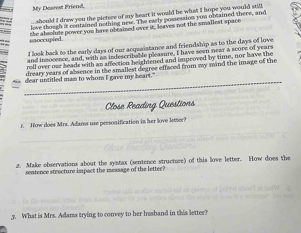 My Dearest Friend, 
Bueu Śjądı oueu should I draw you the picture of my heart it would be what I hope you would still 
love though it contained nothing new. The early possession you obtained there, and 
de Jjoμ 
the absolute power you have obtained over it, leaves not the smallest space 
e d e c unoccupied. 
I look back to the early days of our acquaintance and friendship as to the days of love 
and innocence, and, with an indescribable pleasure, I have seen near a score of years
roll over our heads with an affection heightened and improved by time, nor have the 
dreary years of absence in the smallest degree effaced from my mind the image of the 
dear untitled man to whom I gave my heart." 
Close Reading Questions 
1. How does Mrs. Adams use personification in her love letter? 
2. Make observations about the syntax (sentence structure) of this love letter. How does the 
sentence structure impact the message of the letter? 
3. What is Mrs. Adams trying to convey to her husband in this letter?