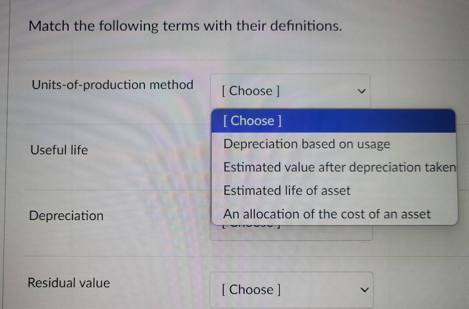 Match the following terms with their defnitions.
Units-of-production method [ Choose ]
[ Choose ]
Useful life
Depreciation based on usage
Estimated value after depreciation taken
Estimated life of asset
Depreciation An allocation of the cost of an asset
Residual value
[ Choose ]