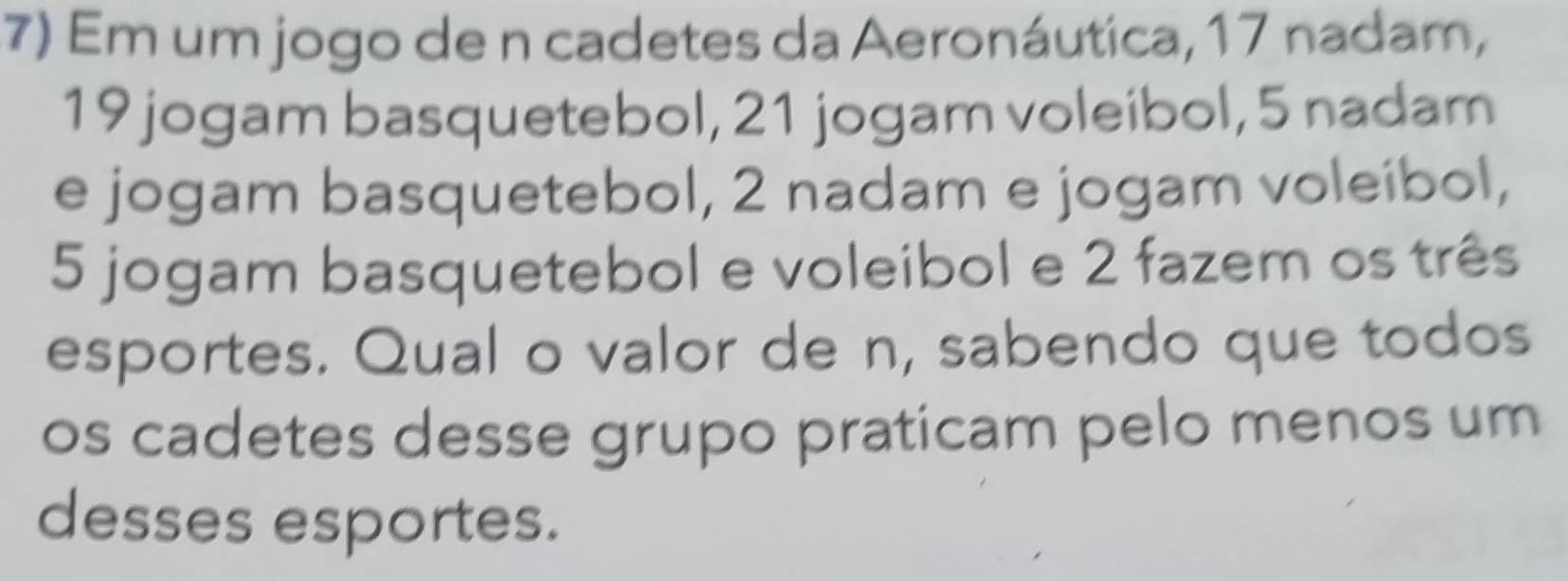 Em um jogo de n cadetes da Aeronáutica, 17 nadam,
19 jogam basquetebol, 21 jogam voleibol, 5 nadam 
e jogam basquetebol, 2 nadam e jogam voleíbol,
5 jogam basquetebol e voleibol e 2 fazem os três 
esportes. Qual o valor de n, sabendo que todos 
os cadetes desse grupo praticam pelo menos um 
desses esportes.