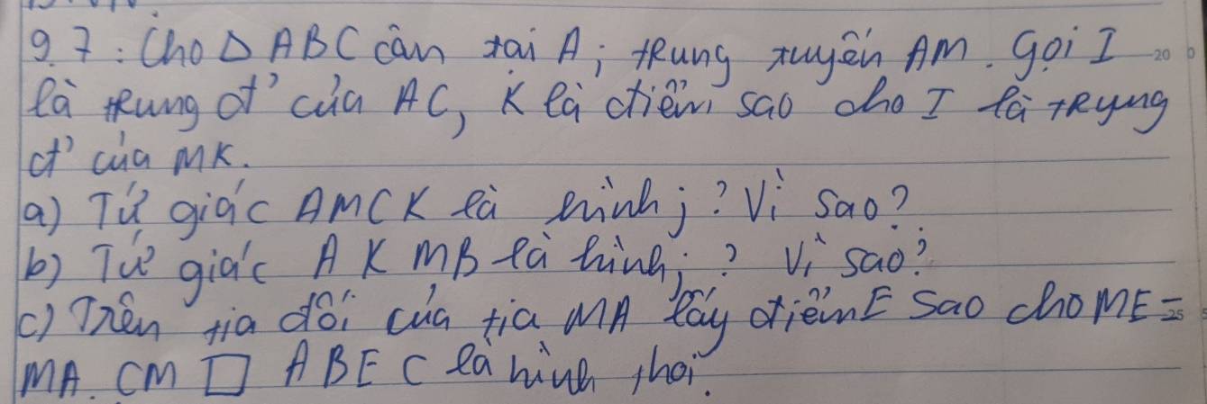 9 7: Cho △ ABC can tai A; tung zuyén Am. goi I 
la Kung of`càa AC, K ea ctièm sao cho I fà rRying 
of' cua mK. 
(a) TQ giàc AmCK eà Rinhj? Vi sao? 
b) Tue giac AK mB tà hinà? Vìsao? 
() Thén tia doi cua tia mn lay drièinE sao chome= 
MA CM □ABE C Ra hinh choi.