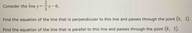 Consider the line y= 2/3 x-6. 
Find the equation of the line that is perpendicular to this line and passes through the point (8,3). 
Find the equation of the line that is parallel to this line and passes through the point (8,3).