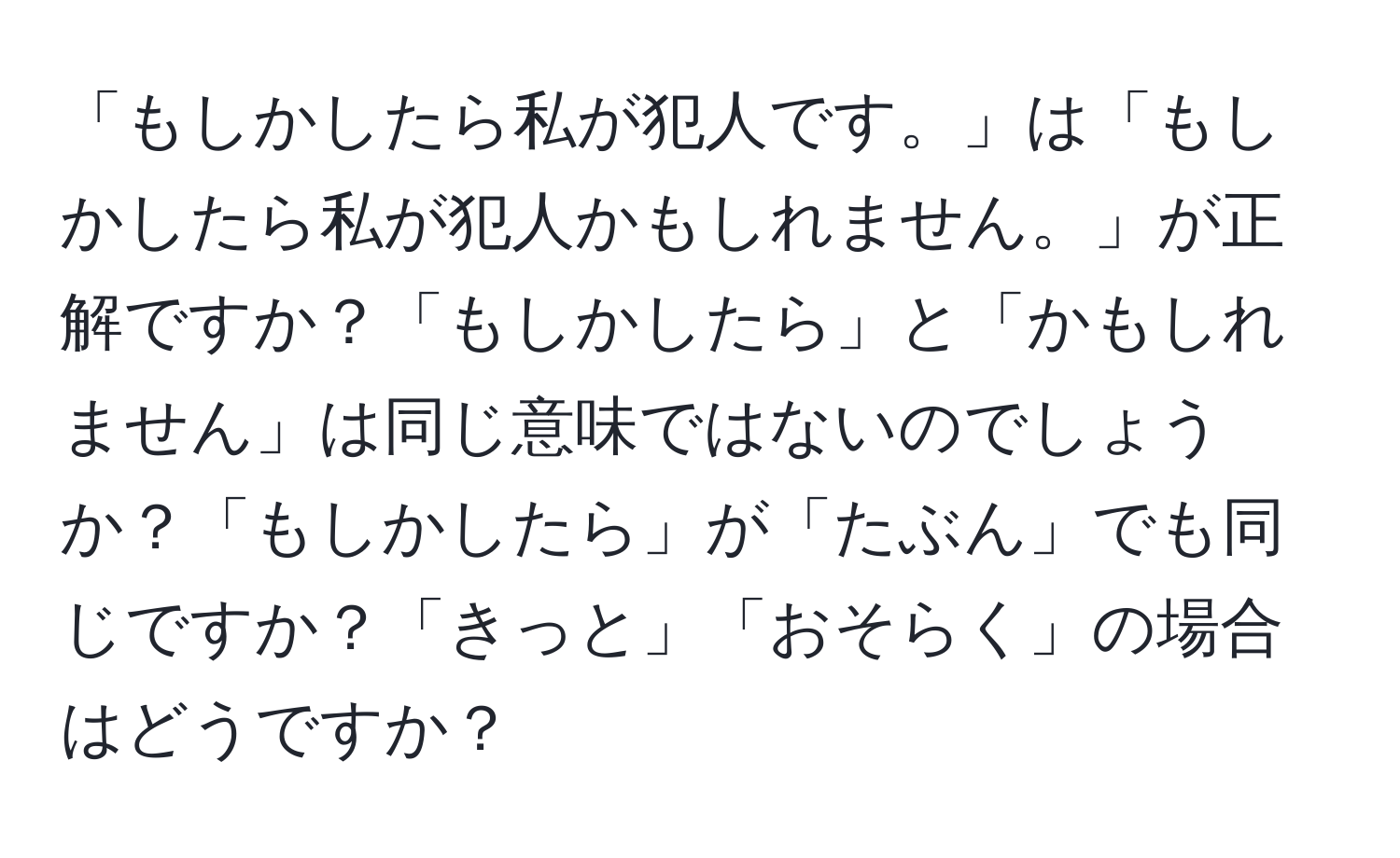 「もしかしたら私が犯人です。」は「もしかしたら私が犯人かもしれません。」が正解ですか？「もしかしたら」と「かもしれません」は同じ意味ではないのでしょうか？「もしかしたら」が「たぶん」でも同じですか？「きっと」「おそらく」の場合はどうですか？