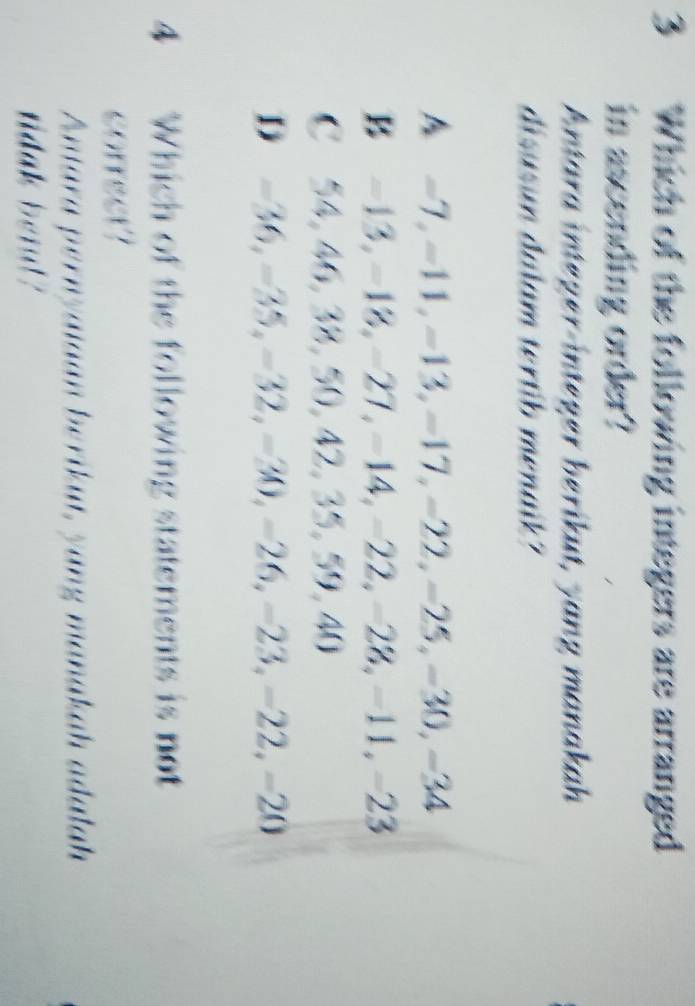 Which of the following integers are arranged
in ascending order?
Antara integer-integer berikut, yang manakah
disusun dalam tertib menaik?
A -7, -11, -13, -17, -22, -25, -30, -34
B -13, -18, -27, -14, -22, -28, -11, -23
C 54, 46, 38, 50, 42, 35, 59, 40
D -36, -35, -32, -30, -26, -23, -22, -20
4 Which of the following statements is not
correct?
Antara pernyaiaan berikut, yang manakah adalah
ridak berl?