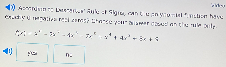 Video
According to Descartes' Rule of Signs, can the polynomial function have
exactly 0 negative real zeros? Choose your answer based on the rule only.
f(x)=x^8-2x^7-4x^6-7x^5+x^4+4x^2+8x+9
yes
no