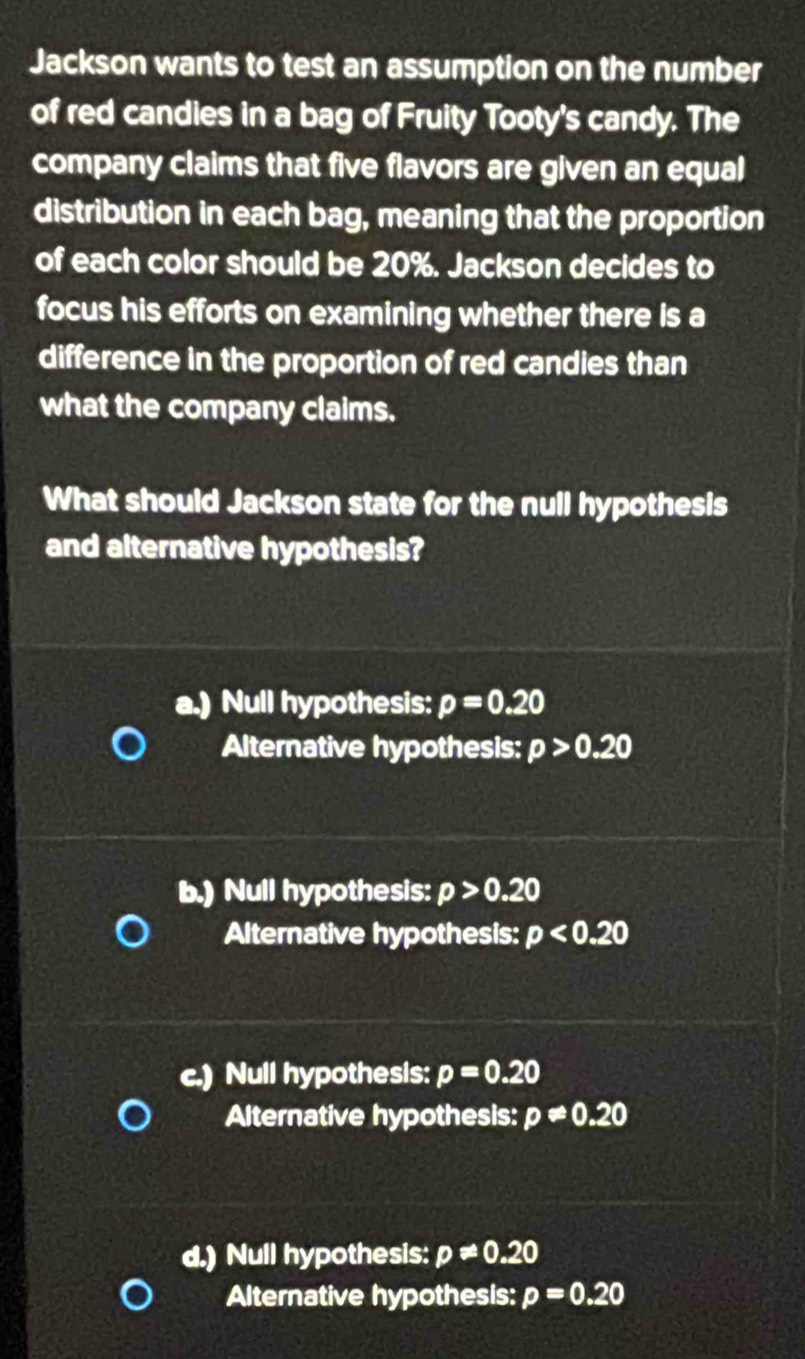 Jackson wants to test an assumption on the number
of red candies in a bag of Fruity Tooty's candy. The
company claims that five flavors are given an equal
distribution in each bag, meaning that the proportion
of each color should be 20%. Jackson decides to
focus his efforts on examining whether there is a
difference in the proportion of red candies than
what the company claims.
What should Jackson state for the null hypothesis
and alternative hypothesis?
a.) Null hypothesis: p=0.20
Alternative hypothesis: p>0.20
b.) Null hypothesis: p>0.20
Alternative hypothesis: p<0.20
c.) Null hypothesis: p=0.20
Alternative hypothesis: p!= 0.20
d.) Null hypothesis: p!= 0.20
Alternative hypothesis: p=0.20