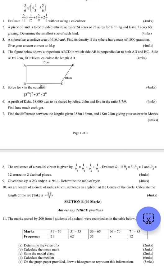 Evaluato frac  5/6 af(4 1/3 -3 5/6 ) 5/12 *  3/25 +1 5/9 +2 1/3  without using a calculator (4mks)
2. A piece of land is to be divided into 20 acres or 24 acres or 28 acres for farming and leave 7 acres for
grazing. Determine the smallest size of such land. (4mks)
3. A sphere has a surface area of 616.0cm^2. Find its density if the sphere has a mass of 1000 grammes.
Give your answer correct to 4d.p (4mks)
4. The figure below shows a trapezium ABCD in which side AB is perpendicular to both AD and BC. Side
AD=17cm,DC=10cm. calculate the length AB (4mks)
(4mks)
(3^(2x))^2=3^4* 3^8
6. A profit of Kshs. 38,000 was to be shared by Alice, John and Eva in the ratio 3:7:9. (4mks)
Find how much each got.
7. Find the difference between the lengths given 355m 16mm, and 1Km 2Dm giving your answer in Metres
(4mks)
Page 1 of 3
8. The resistance of a parallel circuit is given by frac 1R_T=frac 1R_1+frac 1R_2+frac 1R_3. Evaluate R_T if R_1=5,R_2=7 and R_3=
12 correct to 2 decimal places. (4mks)
9. Given that x:y=2:3 andy :z=9:11. Determine the ratio of x:y:z. (4mks)
10. An arc length of a circle of radius 40 cm, subtends an angle 30° at the Centre of the circle. Calculate the
length of the arc (Take π = 22/7 ) (4mks)
SECTION B (60 Marks)
Answer any THREE questions
11. The marks scored by 200 from 4 students of a school were recorded as in the table below.
(a) Determine the value of x (2mks)
(b) Calculate the mean mark
(c) State the modal class (2mks) (5mks)
(d) Calculate the median
(e) On the graph paper provided, draw a histogram to represent this information. (6mks) (5mks)