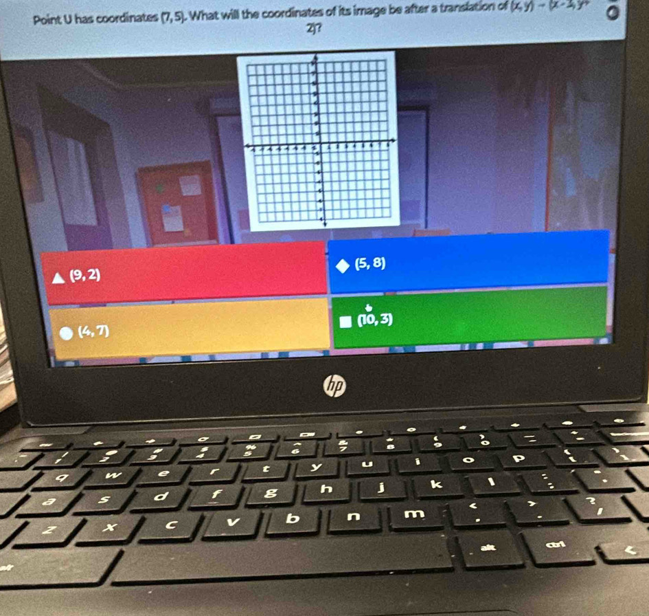Point U has coordinates (7,5). What will the coordinates of its image be after a translation of (x,y)to (x-2,y)
2j?
(5,8)
(9,2)
(10,3)
(4,7)
ho
a
;
:
9 w e r t y u i
a s d f g h j k 、
2
C v b n m .
ait wi