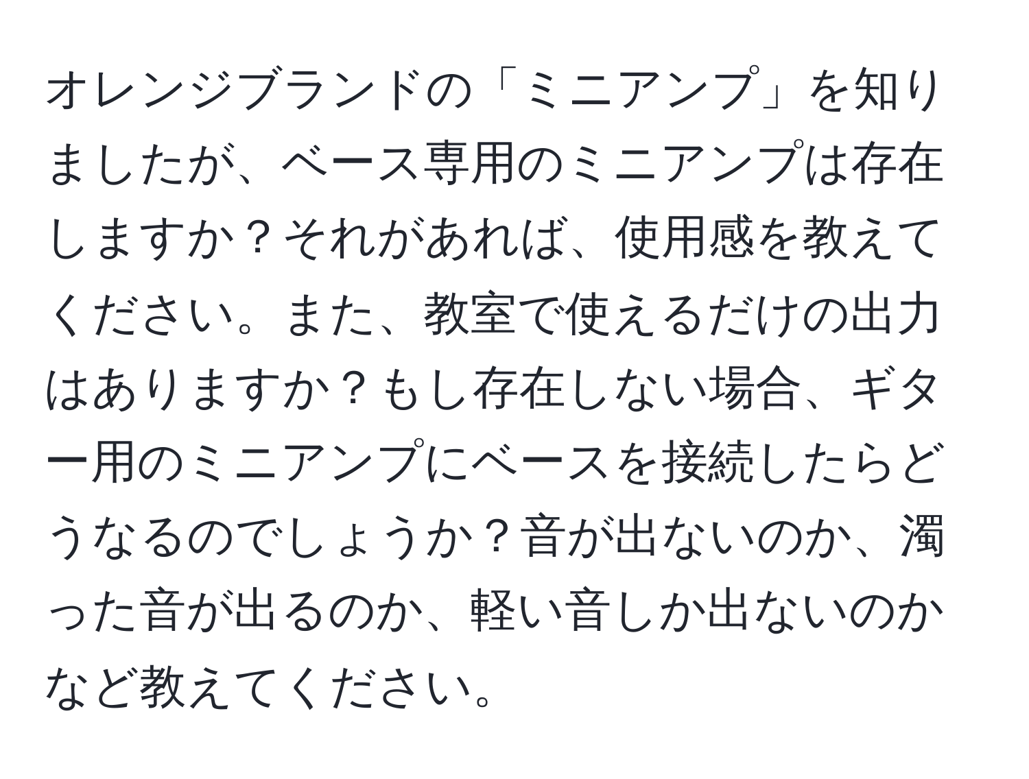 オレンジブランドの「ミニアンプ」を知りましたが、ベース専用のミニアンプは存在しますか？それがあれば、使用感を教えてください。また、教室で使えるだけの出力はありますか？もし存在しない場合、ギター用のミニアンプにベースを接続したらどうなるのでしょうか？音が出ないのか、濁った音が出るのか、軽い音しか出ないのかなど教えてください。