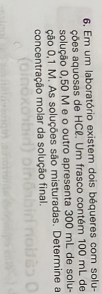 Em um laboratório existem dois béqueres com solu- 
ções aquosas de HCl. Um frasco contém 100 mL de 
solução 0,50 M e o outro apresenta 300 mL de solu- 
ção 0,1 M. As soluções são misturadas. Determine a 
concentração molar da solução final.