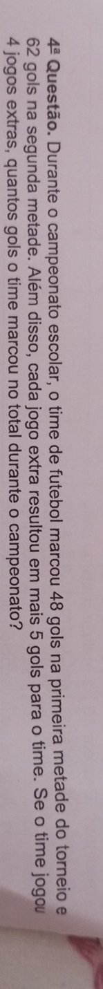 4^a Questão. Durante o campeonato escolar, o time de futebol marcou 48 gols na primeira metade do torneio e
62 gols na segunda metade. Além disso, cada jogo extra resultou em mais 5 gols para o time. Se o time jogou
4 jogos extras, quantos gols o time marcou no total durante o campeonato?