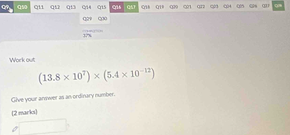 19 Q10 Q11 Q12 Q13 Q14 Q15 Q16 Q17 Q18 Q19 Q20 Q21 Q22 Q23 Q24 Q25 Q26 027 Qz 
Q29 Q30 
COMIPLETION
37%
Work out
(13.8* 10^7)* (5.4* 10^(-12))
Give your answer as an ordinary number. 
(2 marks)