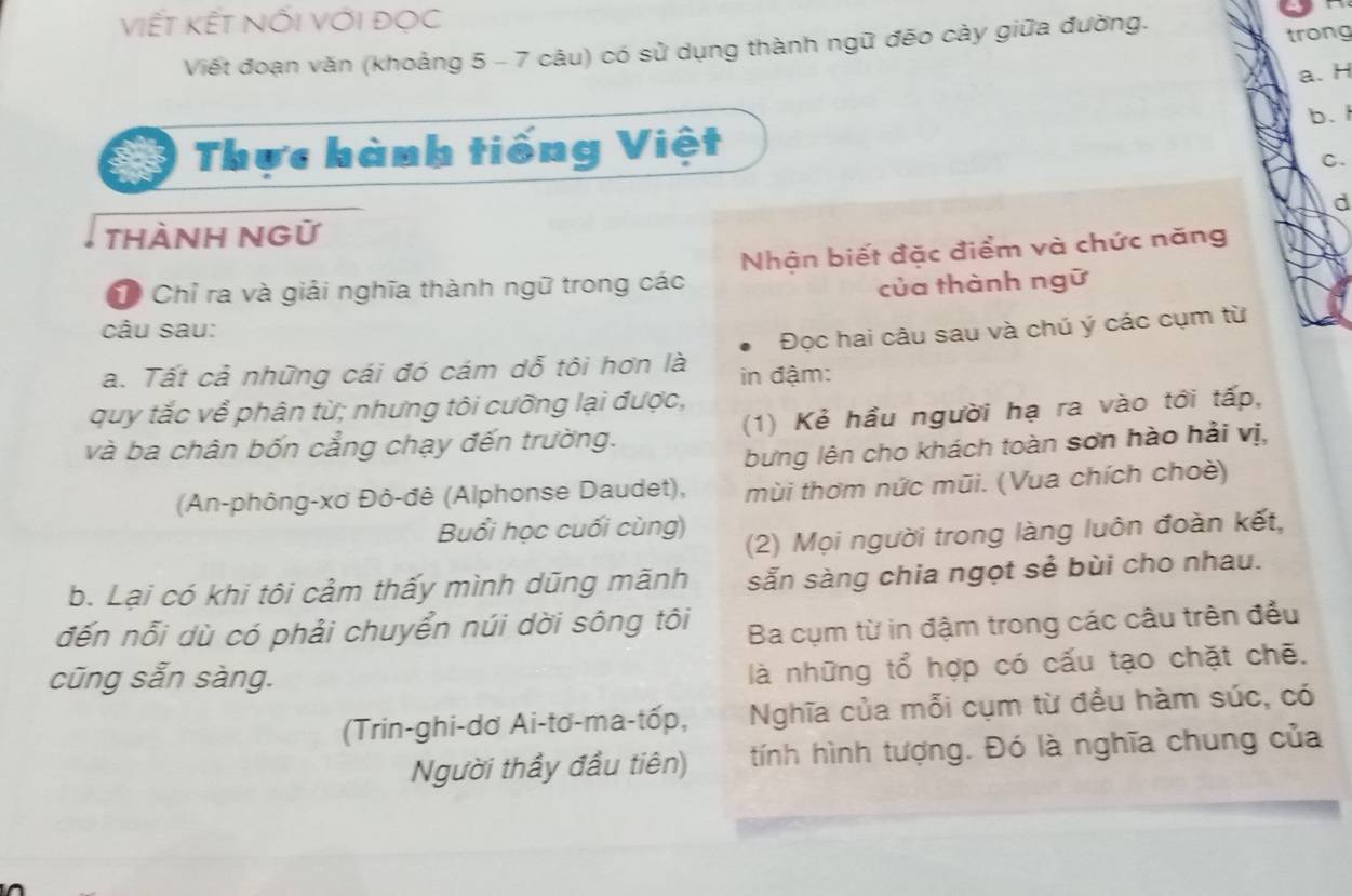 Viết kết nối với đọc
Viết đoạn văn (khoảng 5 - 7 câu) có sử dụng thành ngữ đēo cảy giữa đường.
trong
a. H
Thực hành tiếng Việt b. 
C.
d
thÀNH NGữ
Chỉ ra và giải nghĩa thành ngữ trong các Nhận biết đặc điểm và chức năng
của thành ngữ
câu sau:
a. Tất cả những cái đó cám dỗ tôi hơn là in đậm: Đọc hai câu sau và chú ý các cụm từ
quy tắc về phân từ; nhưng tôi cưỡng lại được,
và ba chân bốn cẳng chạy đến trường. (1) Kẻ hầu người hạ ra vào tới tấp,
bưng lên cho khách toàn sơn hào hải vị,
(An-phông-xơ Đô-đê (Alphonse Daudet), mùi thơm nức mũi. (Vua chích choè)
Buổi học cuối cùng)
(2) Mọi người trong làng luôn đoàn kết,
b. Lại có khi tôi cảm thấy mình dũng mãnh sẵn sàng chia ngọt sẻ bùi cho nhau.
đến nổi dù có phải chuyển núi dời sông tôi Ba cụm từ in đậm trong các câu trên đều
cũng sẵn sàng.
là những tổ hợp có cấu tạo chặt chẽ.
(Trin-ghi-dơ Ai-tơ-ma-tốp, Nghĩa của mỗi cụm từ đều hàm súc, có
Người thầy đầu tiên) tính hình tượng. Đó là nghĩa chung của