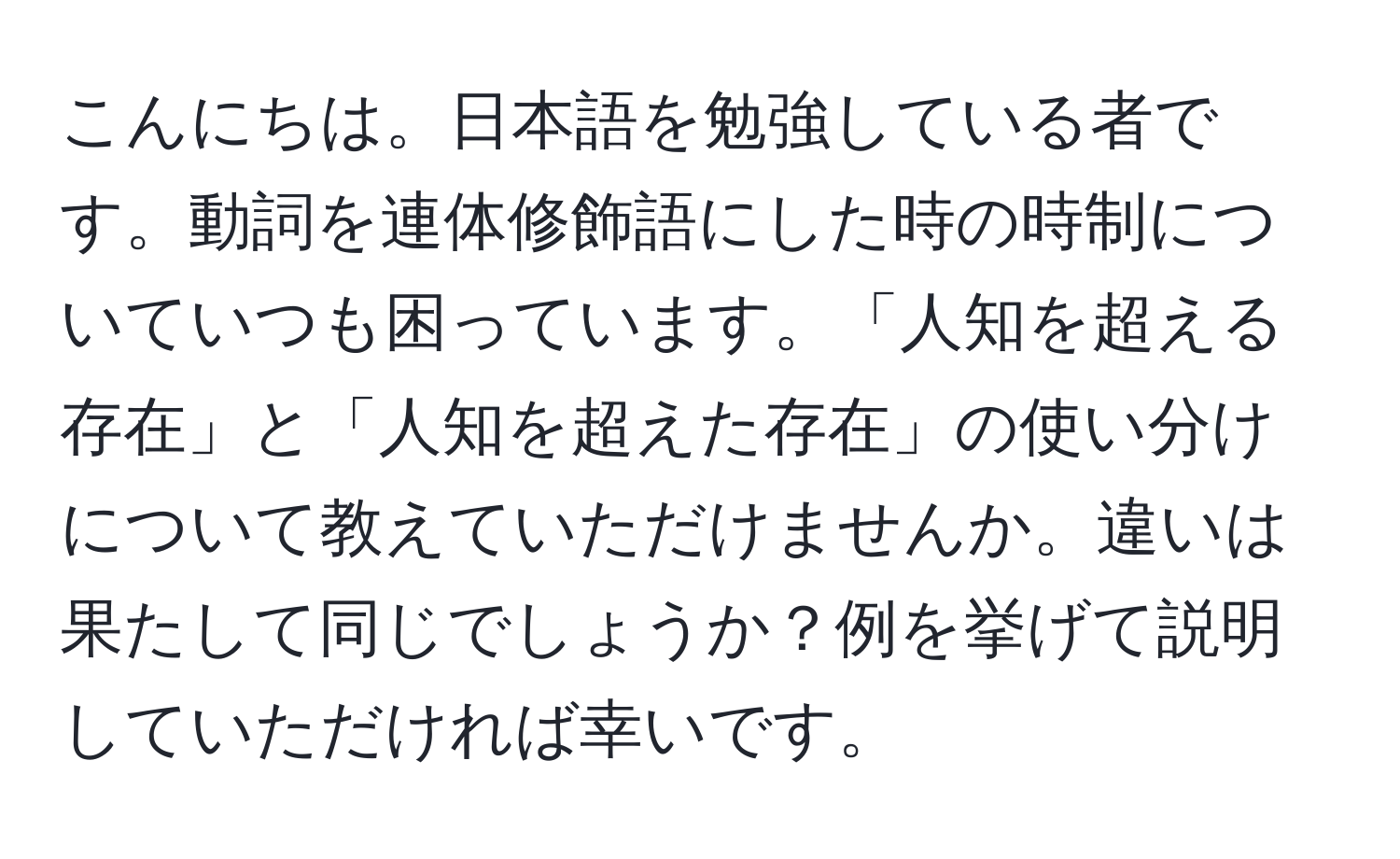 こんにちは。日本語を勉強している者です。動詞を連体修飾語にした時の時制についていつも困っています。「人知を超える存在」と「人知を超えた存在」の使い分けについて教えていただけませんか。違いは果たして同じでしょうか？例を挙げて説明していただければ幸いです。