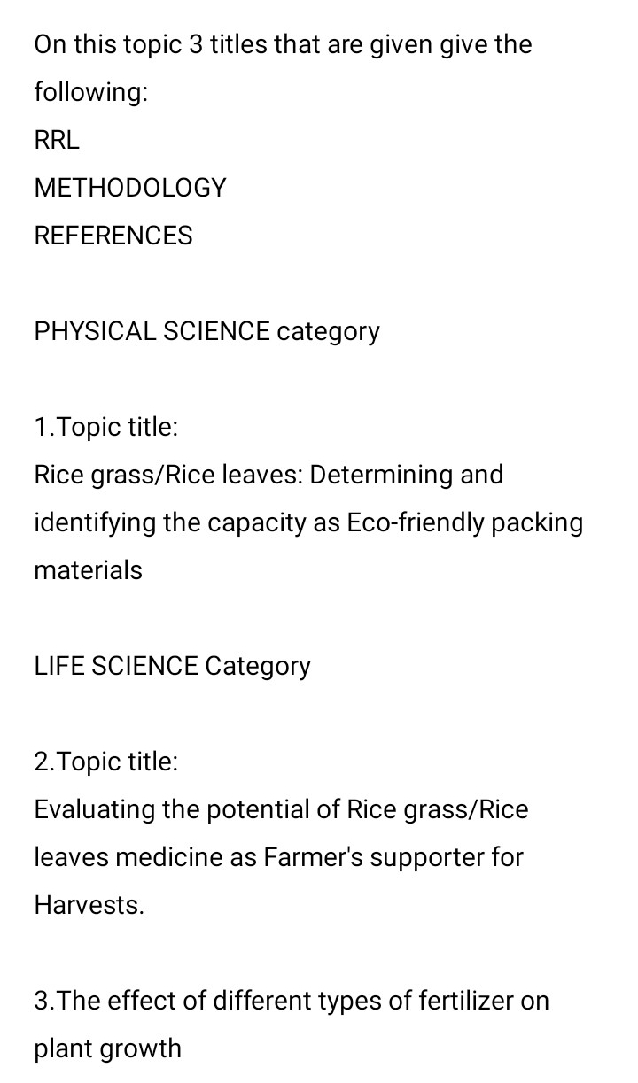 On this topic 3 titles that are given give the 
following: 
RRL 
METHODOLOGY 
REFERENCES 
PHYSICAL SCIENCE category 
1.Topic title: 
Rice grass/Rice leaves: Determining and 
identifying the capacity as Eco-friendly packing 
materials 
LIFE SCIENCE Category 
2.Topic title: 
Evaluating the potential of Rice grass/Rice 
leaves medicine as Farmer's supporter for 
Harvests. 
3.The effect of different types of fertilizer on 
plant growth