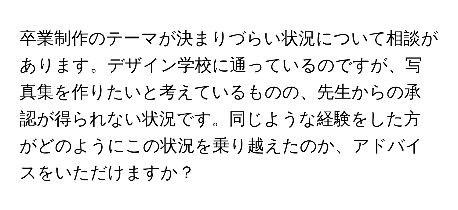 卒業制作のテーマが決まりづらい状況について相談があります。デザイン学校に通っているのですが、写真集を作りたいと考えているものの、先生からの承認が得られない状況です。同じような経験をした方がどのようにこの状況を乗り越えたのか、アドバイスをいただけますか？