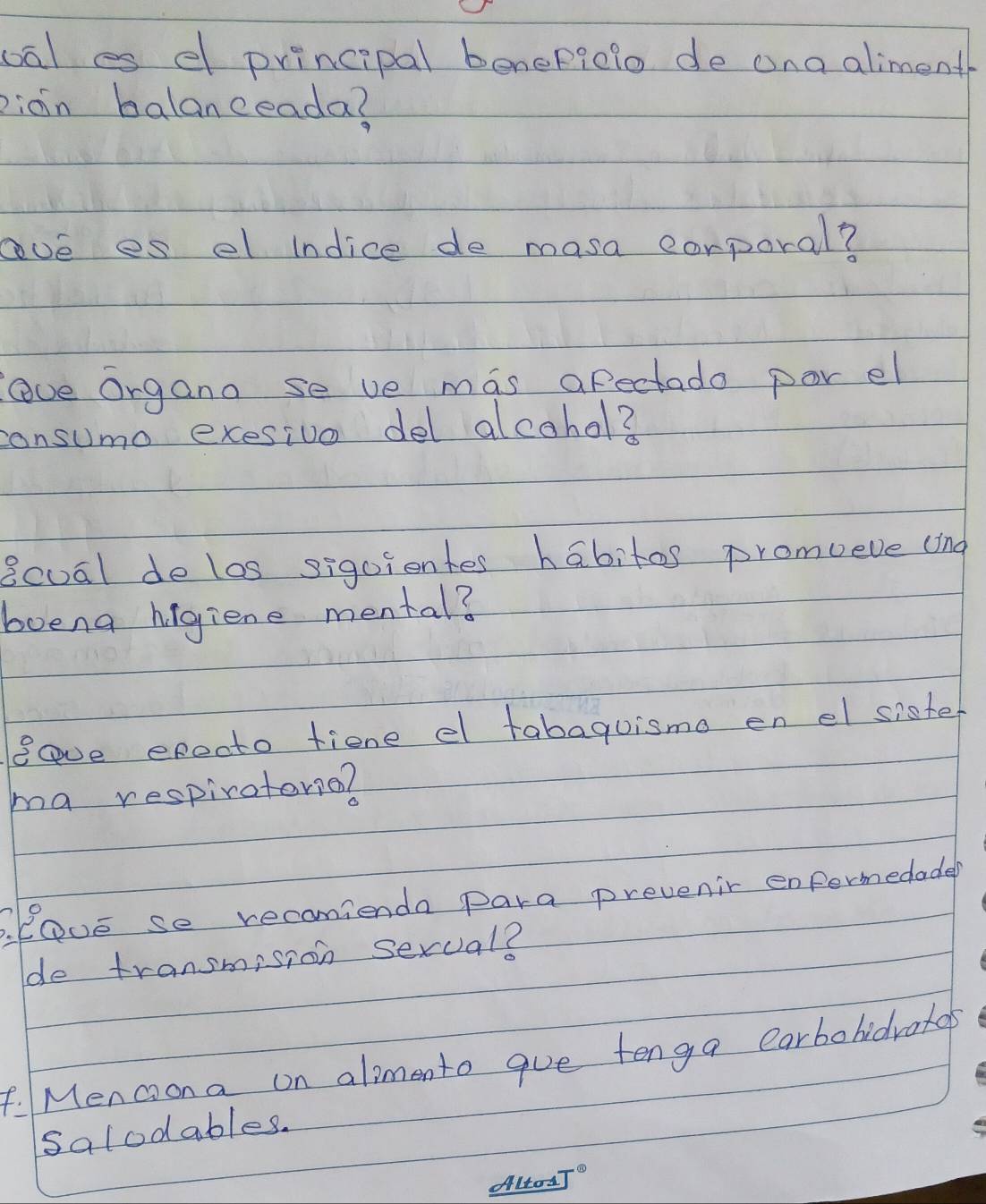 oal es d principal benepgelo de ana alimenth 
piain balanceada? 
ove es el indice de masa corporal? 
lve organo se ve mas afectado por el 
consumo exesive del alcohol? 
8cual delos siguientes habitos promueve (ing 
boeng higiene mental? 
Bave exeoto fiene e tabaguismo en el sioter 
ma respiraterie? 
B. EOve se recanienda para prevenir enfermedade? 
de transmision sexval? 
F. Menciona on alimento gue tenga earbohidrotos 
salodables. 
Alrod T