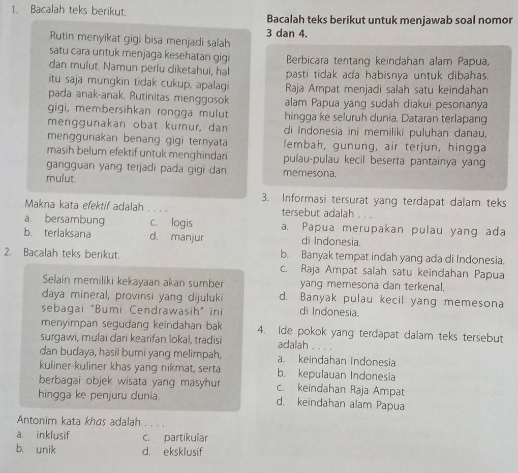 Bacalah teks berikut.
Bacalah teks berikut untuk menjawab soal nomor
3 dan 4.
Rutin menyikat gigi bisa menjadi salah
satu cara untuk menjaga kesehatan gigi Berbicara tentang keindahan alam Papua,
dan mulut. Namun perlu diketahui, hal
pasti tidak ada habisnya untuk dibahas.
itu saja mungkin tidak cukup, apalagi
Raja Ampat menjadi salah satu keindahan
pada anak-anak. Rutinitas menggosok alam Papua yang sudah diakui pesonanya
gigi, membersihkan rongga mulut hingga ke seluruh dunia. Dataran terlapang
menggunakan obat kumur, dan di Indonesia ini memiliki puluhan danau,
menggunakan benang gigi ternyata lembah, gunung, air terjun, hingga
masih belum efektif untuk menghindari pulau-pulau kecil beserta pantainya yang
gangguan yang terjadi pada gigi dan memesona.
mulut.
3. Informasi tersurat yang terdapat dalam teks
Makna kata efektif adalah . . . . tersebut adalah . . .
a. bersambung c. logis a. Papua merupakan pulau yang ada
b. terlaksana d. manjur di Indonesia.
2. Bacalah teks berikut. b. Banyak tempat indah yang ada di Indonesia.
c. Raja Ampat salah satu keindahan Papua
Selain memiliki kekayaan akan sumber yang memesona dan terkenal.
daya mineral, provinsi yang dijuluki
d. Banyak pulau kecil yang memesona
sebagai “Bumi Cendrawasih” ini di Indonesia.
menyimpan segudang keindahan bak 4. Ide pokok yang terdapat dalam teks tersebut
surgawi, mulai dari kearifan lokal, tradisi adalah       
dan budaya, hasil bumi yang melimpah, a. keindahan Indonesia
kuliner-kuliner khas yang nikmat, serta b. kepulauan Indonesia
berbagai objek wisata yang masyhur c. keindahan Raja Ampat
hingga ke penjuru dunia. d. keindahan alam Papua
Antonim kata khas adalah . . . .
a. inklusif c. partikular
b. unik d. eksklusif