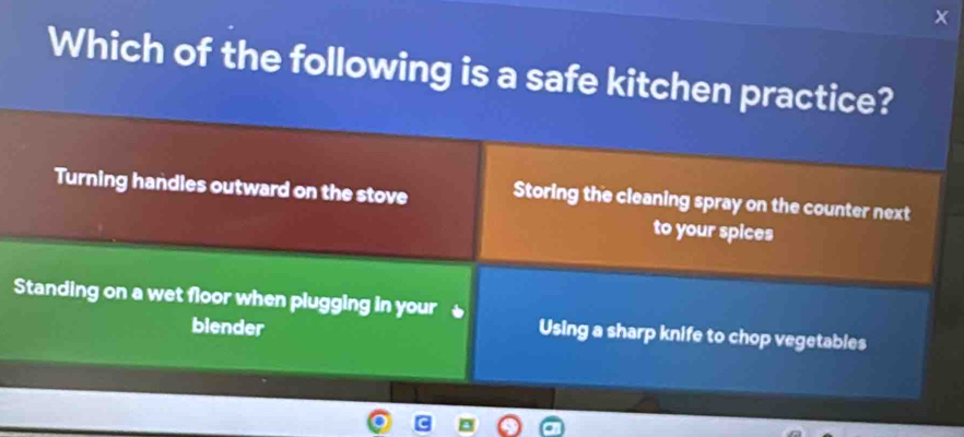 Which of the following is a safe kitchen practice?
Turning handles outward on the stove Storing the cleaning spray on the counter next
to your spices
Standing on a wet floor when plugging in your
blender
Using a sharp knife to chop vegetables