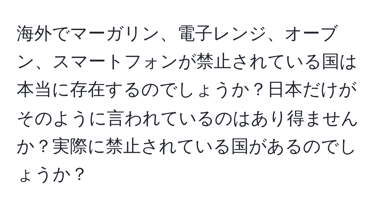 海外でマーガリン、電子レンジ、オーブン、スマートフォンが禁止されている国は本当に存在するのでしょうか？日本だけがそのように言われているのはあり得ませんか？実際に禁止されている国があるのでしょうか？