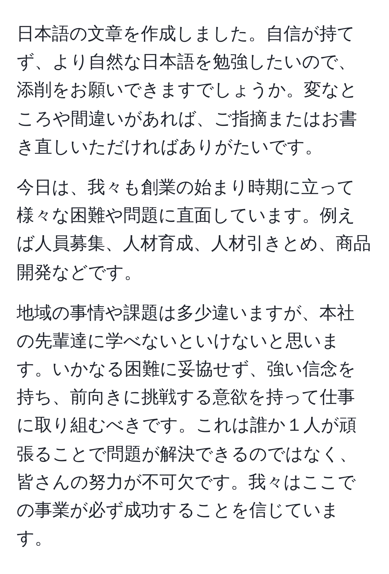 日本語の文章を作成しました。自信が持てず、より自然な日本語を勉強したいので、添削をお願いできますでしょうか。変なところや間違いがあれば、ご指摘またはお書き直しいただければありがたいです。

今日は、我々も創業の始まり時期に立って様々な困難や問題に直面しています。例えば人員募集、人材育成、人材引きとめ、商品開発などです。

地域の事情や課題は多少違いますが、本社の先輩達に学べないといけないと思います。いかなる困難に妥協せず、強い信念を持ち、前向きに挑戦する意欲を持って仕事に取り組むべきです。これは誰か１人が頑張ることで問題が解決できるのではなく、皆さんの努力が不可欠です。我々はここでの事業が必ず成功することを信じています。