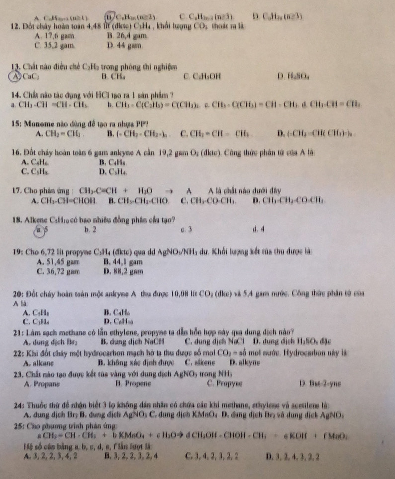 A C_nH_2n-2(n≥ 1) 13 C_nH_2n(n≥ 2) C. C_nH_2n-2(n≥slant 3) D C_nH_2n(n≥ 3)
12. Đốt chây hoàn toàn 4,48 lit (đktc )C_1H_4 , khải lugn CO_2 thoát ra là
A. 17,6 gam B. 26,4 gam
C. 35,2 gam. D. 44 gam.
13. Chất nào điều chế C_2H trong phòng thi nghiệm
A CaC B. CH₄ C C_2H_5OH D. H_4SO_4
14. Chất nào tác dụng với HCl tạo ra 1 sản phẩm ?
a. CH_3-CH=CH-CH_3. b. CH_3· C(C_2H_5)=C(CH_3)_2. c. CH_3· C(CH_3)=CH=CH_3.d.CH_3.CH=CH_2
15: Monome nào dùng đề tạo ra nhựa PP?
A. CH_2=CH_2 B. (.CH_2+CH_3-)_n C. CH_2=CH=CH_3 D. (CH_3=CH(CH_3)_a
16. Đốt cháy hoàn toàn 6 gam ankyne A cần 19,2ge m O_2(dlic) Công thức phân tử cos Ala
A, C_4H_6. B. C₄H₈
C. C_5H_8. D. C₃H₄.
17. Cho phân ứng : CH_3.C=CH+H_2O to A A là chất nào dưới đây
A. CH_3-CH=C HOH B. CH_3-CH_2-CHO ,CH_3-CO-CH_3. D. CH_2-CH_2-CO-CH_3
18. Alkene CsH₁ có bao nhiêu đồng phân cầu tạo?
a s b. 2 c. 3 d.4
19: Cho 6,72 lit propyne C₃H₄ (đktc) qua dd AgNO_3/NH_3 s dư. Khối lượng kết tủa thu được là:
A. 51,45 gam B. 44, 1 gam
C. 36,72 gam D. 88,2 gam
20: Đốt cháy hoàn toàn một ankyne A thu được 10,0) lit CO_2 (dl(e) và 5,4 gam nước. Công thức phân tử của
A là
A. C C_5H_1
B. C_4H_6
C. C₁H4 D. C_6H_10
21: Lâm sạch methane có lẫn ethylene, propyne ta dẫn hỗn hợp này qua dung địch nào?
A. dung dịch Br B. dung dịch NaOH C. dung dịch NaCl D. dung dịch H_2SO_4dac
22: Khi đốt cháy một hydrocarbon mạch hở ta thu được số mol CO_3=shat o mol nước. Hydrocarbon này là
A. alkane B. không xác định được C. alkene D. alkyne
23. Chất nào tạo được kết túa vàng với dụng dịch AgNO_3 trong NH5
A. Propans B. Propene C. Propyne D. But-2-yne
24: Thuốc thứ để nhân biết 3 lọ không dân nhân có chứa các khí methane, ethylene và acetilene là:
A. dung dịch Brz B. dung dịch AgNO₃ C. dung dịch KMnO₄ D. dung dịch Br₂ và dung dịch AgNO
25: Cho phương trình phân ứng:
aCH_2=CH-CH_3+bKMnO_4+c H_2Oto dCH_2OH· CHOH=CH_3+eKOH+ fMaO
Hệ số cân bằng a, b, c, d, c, f lần lượt là:
A. 3, 2, 2, 3, 4,2 B. 3, 2, 2, 3, 2, 4 C. 3, 4,2, 3, 2, 2 D. 3, 2, 4, 3, 2, 2